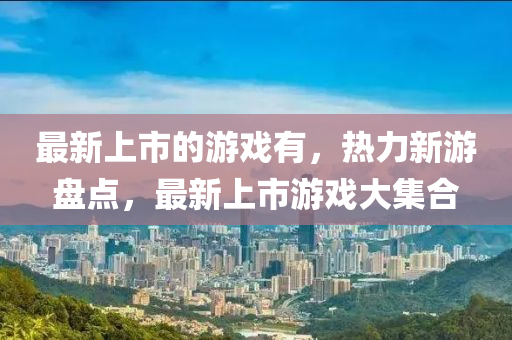 最新上市的游戲有，熱力新游盤點，最新上市游戲大集合液壓動力機械,元件制造