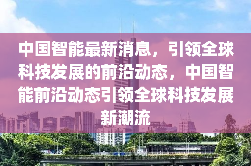 中國智能最新消息，引領(lǐng)全球科技發(fā)展的前沿動(dòng)態(tài)，中國智能前沿動(dòng)態(tài)引領(lǐng)全球科技發(fā)展新潮流液壓動(dòng)力機(jī)械,元件制造