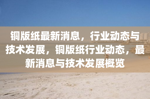 銅版紙最新消息，行業(yè)動(dòng)態(tài)與技術(shù)發(fā)展，銅版紙行業(yè)動(dòng)態(tài)，最新消息與技術(shù)發(fā)展概覽液壓動(dòng)力機(jī)械,元件制造