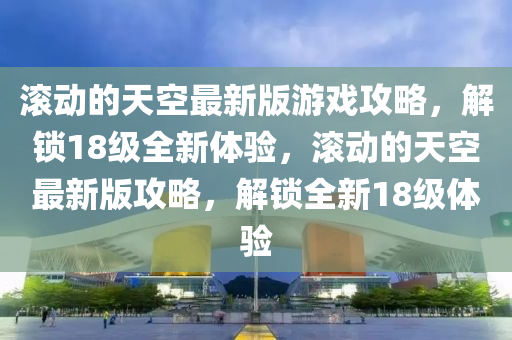 滾動(dòng)的天空最新版游戲攻略，解鎖18級(jí)全新體驗(yàn)，滾動(dòng)的天空最新版攻略，解鎖全新18級(jí)體驗(yàn)液壓動(dòng)力機(jī)械,元件制造