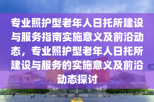 專業(yè)照護(hù)型老年人日托所建設(shè)與服務(wù)指南實(shí)施意義及前沿動(dòng)態(tài)，專業(yè)照護(hù)型老年人日托所建設(shè)與服務(wù)的實(shí)施意義及前沿液壓動(dòng)力機(jī)械,元件制造動(dòng)態(tài)探討