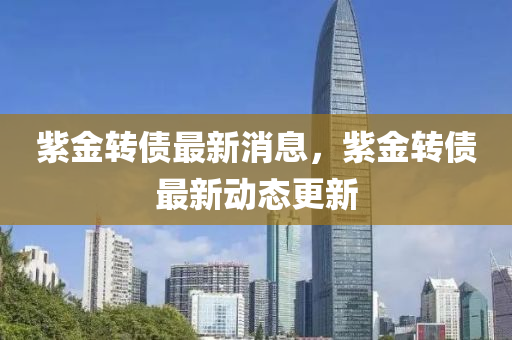 紫金轉(zhuǎn)債最新消息，紫金轉(zhuǎn)債最新動(dòng)態(tài)更新液壓動(dòng)力機(jī)械,元件制造
