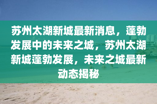 蘇州太湖新城最新消息，蓬勃發(fā)展中的未來(lái)之城，蘇州太湖新城蓬勃發(fā)展，未來(lái)之城最新動(dòng)態(tài)揭秘液壓動(dòng)力機(jī)械,元件制造