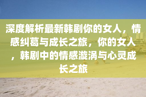 深度解析最新韓劇你的女人，情感糾葛與成長之旅，你的女人，韓劇中的情感漩渦與心液壓動力機(jī)械,元件制造靈成長之旅