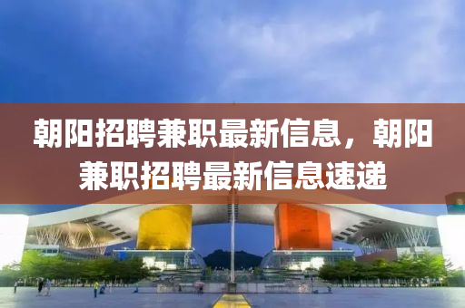 朝液壓動力機(jī)械,元件制造陽招聘兼職最新信息，朝陽兼職招聘最新信息速遞