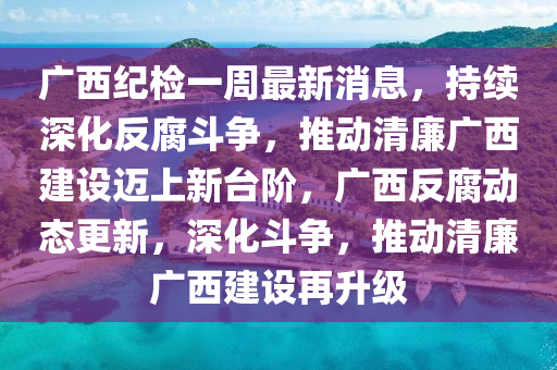 廣西紀(jì)檢一周最新消息，持續(xù)深化反腐斗爭(zhēng)，推動(dòng)清廉廣西建設(shè)邁上新臺(tái)階，廣西反腐動(dòng)態(tài)更新，深化斗爭(zhēng)，推動(dòng)清廉廣西建設(shè)再升級(jí)液壓動(dòng)力機(jī)械,元件制造