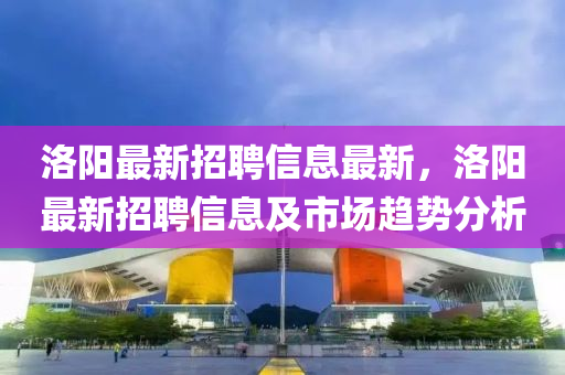 洛陽最新招聘信息最新，洛陽最新招聘信息及市場趨勢分析液壓動力機(jī)械,元件制造