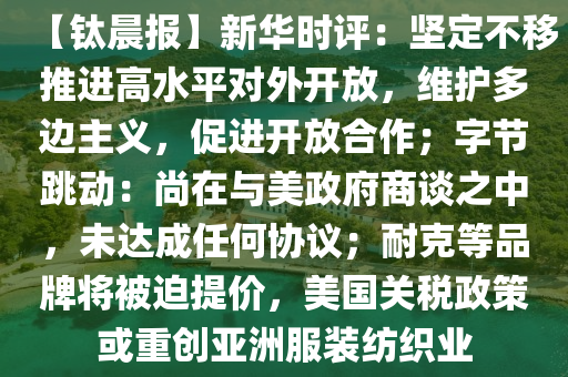 【鈦晨報(bào)】新華時(shí)評(píng)：堅(jiān)定不移推進(jìn)高水平對(duì)外開放，維護(hù)多邊主義，促進(jìn)開放合作；字節(jié)跳動(dòng)：尚在與美政府商談之中，未達(dá)成任何協(xié)議；耐克等品牌將被迫提價(jià)，美國(guó)關(guān)稅政策或重創(chuàng)亞洲服裝紡織業(yè)液壓動(dòng)力機(jī)械,元件制造