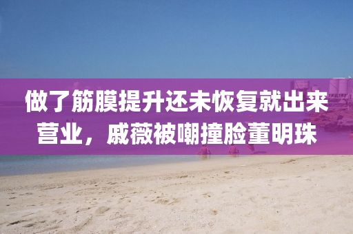 做了筋膜提升還未恢復(fù)就出來營(yíng)業(yè)，戚薇被嘲撞臉董明珠液壓動(dòng)力機(jī)械,元件制造