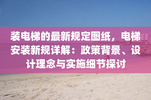 裝電梯的最新規(guī)定圖紙，電梯安裝新規(guī)詳解：政策背景、設(shè)計(jì)理念與實(shí)施細(xì)節(jié)探討液壓動(dòng)力機(jī)械,元件制造