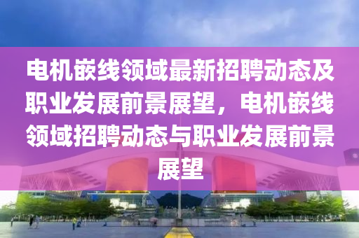 電機嵌線領(lǐng)域最液壓動力機械,元件制造新招聘動態(tài)及職業(yè)發(fā)展前景展望，電機嵌線領(lǐng)域招聘動態(tài)與職業(yè)發(fā)展前景展望