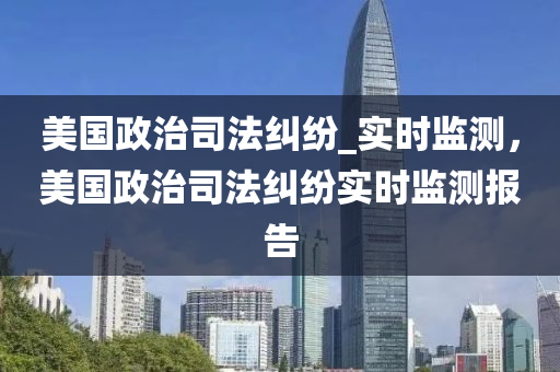 美國政治司法糾紛_實(shí)時(shí)監(jiān)測，美國政治司法糾紛實(shí)時(shí)監(jiān)測報(bào)告液壓動(dòng)力機(jī)械,元件制造