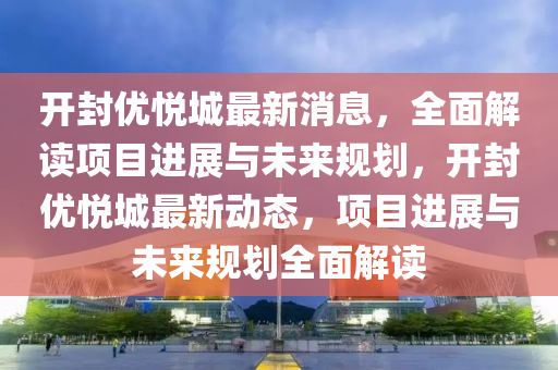 開封優(yōu)悅城最新消息，全面解讀項(xiàng)目進(jìn)展與未來規(guī)劃，開封優(yōu)悅城最新動(dòng)態(tài)，項(xiàng)目進(jìn)展與未來規(guī)劃全面解讀液壓動(dòng)力機(jī)械,元件制造