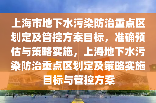 上海市地下水污染防治重點區(qū)劃定及管控方案目標(biāo)，準確預(yù)估與策略實施，上海地下水污染防治重點區(qū)劃定及策略實施目標(biāo)與管控方案液壓動力機械,元件制造