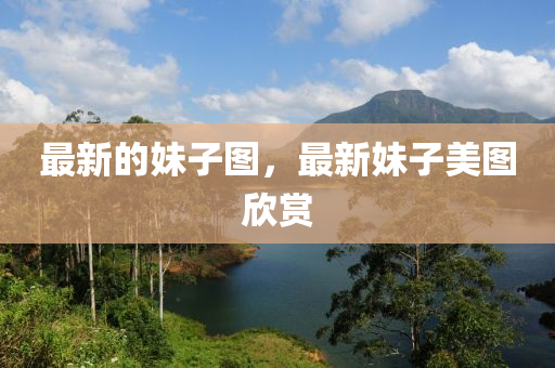 最新的妹子圖，最新妹子美圖欣賞液壓動(dòng)力機(jī)械,元件制造