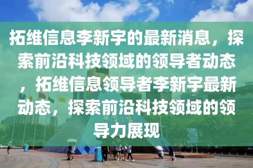 拓維信息李新宇的最新消息，探索前沿科技領域的領導者動態(tài)，拓維信息領導者李新宇最新動態(tài)，探索前沿科技領域的領導力展現液壓動力機械,元件制造