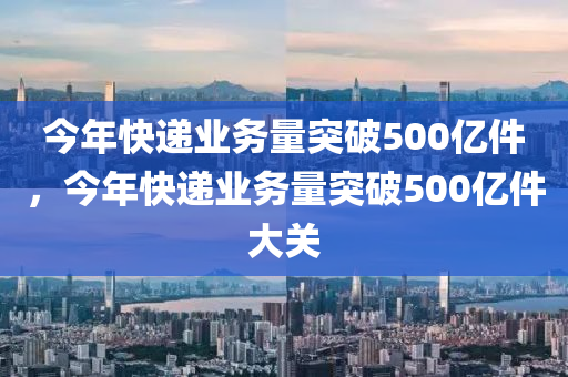 今年快遞業(yè)務(wù)量突破500億件，今年快遞業(yè)務(wù)量突破500億液壓動(dòng)力機(jī)械,元件制造件大關(guān)