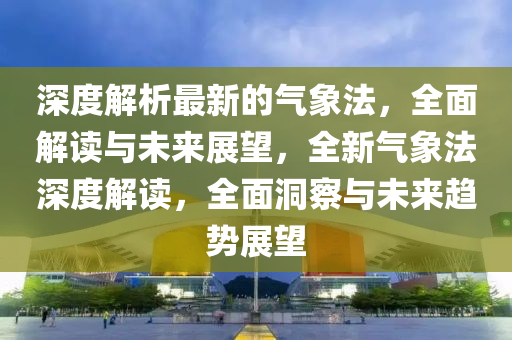 深度解析最新的氣象法，全面解讀與未來展望，全新氣象法深液壓動(dòng)力機(jī)械,元件制造度解讀，全面洞察與未來趨勢(shì)展望
