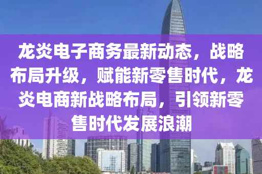 龍炎電子商務(wù)最新動態(tài)，戰(zhàn)略布局升級，賦能新零售時代，龍炎電商新戰(zhàn)略布局，引領(lǐng)新零售時代發(fā)展浪潮液壓動力機械,元件制造