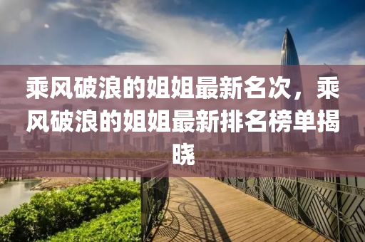 乘風(fēng)破浪的姐姐最新名次，乘風(fēng)破浪的姐姐最新排名榜單揭曉液壓動力機(jī)械,元件制造