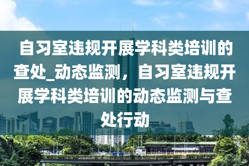 自習(xí)室違規(guī)開展學(xué)科類培訓(xùn)的查處_動(dòng)態(tài)監(jiān)測(cè)，自習(xí)室違規(guī)開展學(xué)科類培訓(xùn)的動(dòng)態(tài)監(jiān)測(cè)與查處行動(dòng)液壓動(dòng)力機(jī)械,元件制造