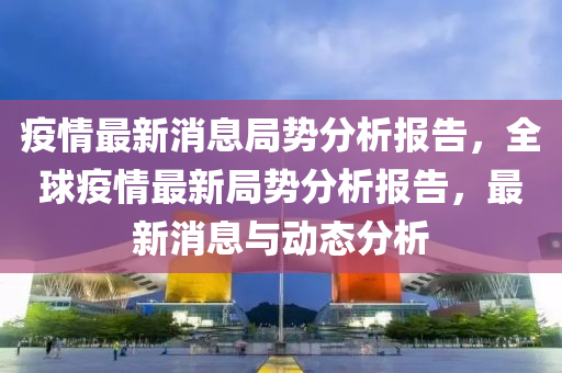 疫情最新消息局勢(shì)分析報(bào)告，全球疫情最新局勢(shì)分析報(bào)告，最新消息與動(dòng)態(tài)分析液壓動(dòng)力機(jī)械,元件制造
