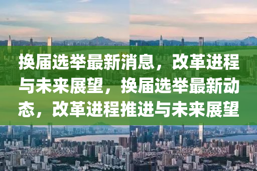 換屆選舉最新消息，改革進(jìn)程與未來(lái)展望，換屆選舉最新動(dòng)態(tài)，改革進(jìn)程推進(jìn)與未來(lái)展望液壓動(dòng)力機(jī)械,元件制造