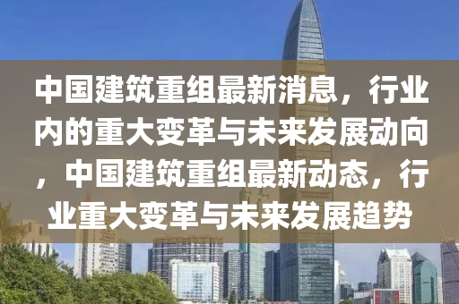 中國建筑重組最新消息，行業(yè)內(nèi)的重大變革與未來發(fā)展動(dòng)向，中國建筑重組最新動(dòng)態(tài)，行業(yè)重大變革與未來發(fā)展趨勢液壓動(dòng)力機(jī)械,元件制造