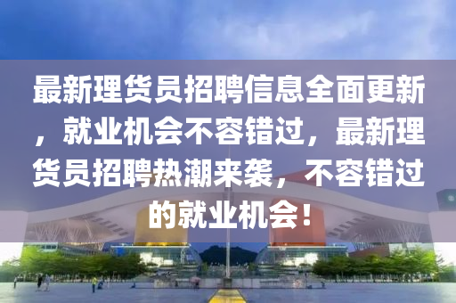 最新理貨員招聘信息全面更新，就業(yè)機會不容錯過，最新理貨員招聘熱潮來襲，不容錯過的就業(yè)機會！液壓動力機械,元件制造