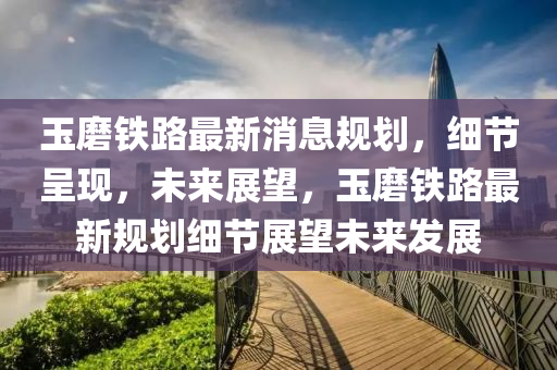 玉磨鐵路最新消息規(guī)劃，細節(jié)呈現(xiàn)，未來展望，玉磨鐵路最新規(guī)劃細節(jié)展望未來發(fā)展液壓動力機械,元件制造