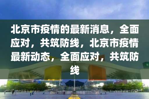 北京市疫情的最新消息，全面應(yīng)對，共筑防線，北京市疫情最新動態(tài)，全面應(yīng)對，共筑防線液壓動力機(jī)械,元件制造