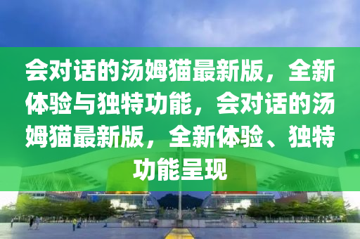 會對話的湯姆貓最新版，全新體驗(yàn)與獨(dú)特功能，會對話的湯姆貓最新版，全液壓動力機(jī)械,元件制造新體驗(yàn)、獨(dú)特功能呈現(xiàn)