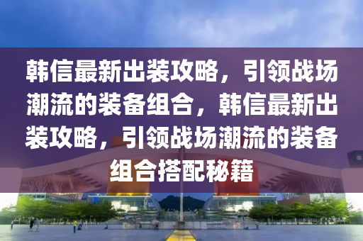 韓信最新出裝攻略，引領(lǐng)戰(zhàn)場(chǎng)潮流的裝備組合，韓信最新出裝攻略，引領(lǐng)戰(zhàn)場(chǎng)潮流的裝備組合搭配秘籍液壓動(dòng)力機(jī)械,元件制造