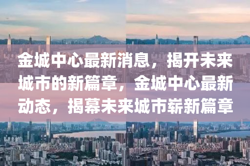 金城中心最新消息，揭開未來城市的新篇章，金城中心最新動態(tài)，揭幕未來城市嶄新篇章液壓動力機械,元件制造