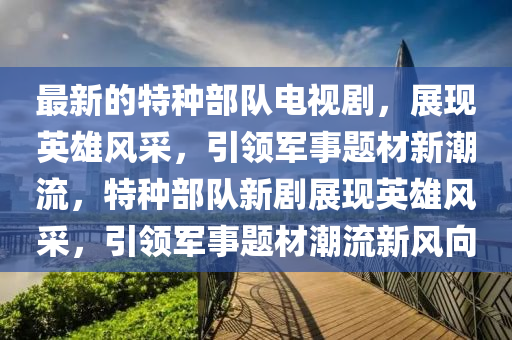 最新的特種部隊(duì)電視劇，展現(xiàn)英雄風(fēng)采，引領(lǐng)軍事題液壓動(dòng)力機(jī)械,元件制造材新潮流，特種部隊(duì)新劇展現(xiàn)英雄風(fēng)采，引領(lǐng)軍事題材潮流新風(fēng)向