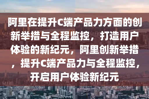 阿里在提升C端產(chǎn)品力方面的創(chuàng)新舉措與全程監(jiān)控，打造用戶體驗的新紀元，阿里液壓動力機械,元件制造創(chuàng)新舉措，提升C端產(chǎn)品力與全程監(jiān)控，開啟用戶體驗新紀元
