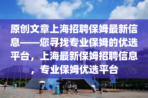 原創(chuàng)文章上海招聘保姆最新信息——您尋液壓動(dòng)力機(jī)械,元件制造找專業(yè)保姆的優(yōu)選平臺(tái)，上海最新保姆招聘信息，專業(yè)保姆優(yōu)選平臺(tái)