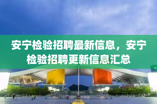 安寧檢驗(yàn)招聘最新信息，安寧檢驗(yàn)招聘更新信息匯總液壓動(dòng)力機(jī)械,元件制造
