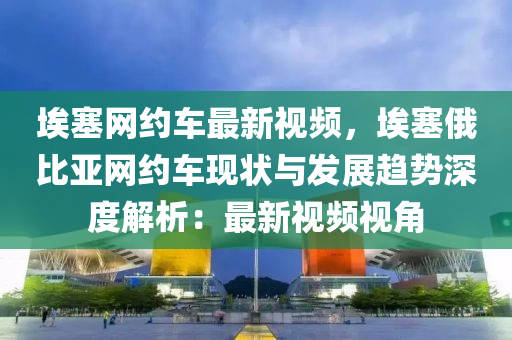 埃塞網(wǎng)約車最新視頻，埃塞俄比亞網(wǎng)約車現(xiàn)狀與發(fā)展趨勢深度解析：最新視頻視角液壓動力機(jī)械,元件制造
