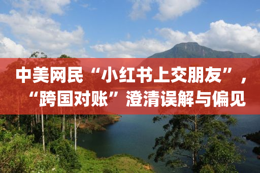 中美網(wǎng)民“小紅書(shū)上交朋友”，“跨國(guó)對(duì)賬”澄清誤液壓動(dòng)力機(jī)械,元件制造解與偏見(jiàn)