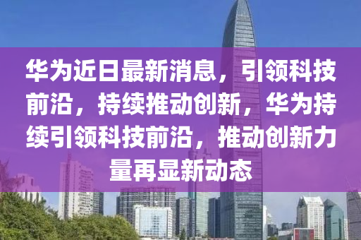 華為近日最新消息，引領(lǐng)科技前沿，持續(xù)推動創(chuàng)新，華為持續(xù)引領(lǐng)科技前沿，推動創(chuàng)新力量再顯新動態(tài)液壓動力機械,元件制造