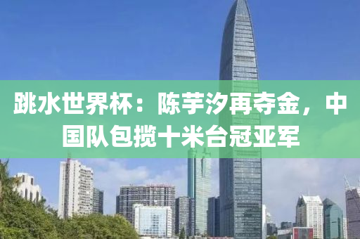 跳水世液壓動力機(jī)械,元件制造界杯：陳芋汐再奪金，中國隊(duì)包攬十米臺冠亞軍