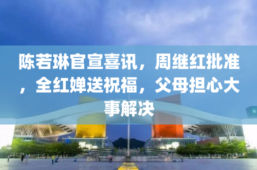 陳若琳官宣喜訊，周繼紅批準(zhǔn)，全紅嬋送祝福，父母擔(dān)心大事解決液壓動力機(jī)械,元件制造