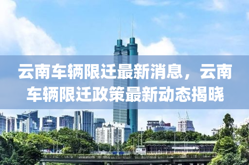 云南車輛限遷最新液壓動力機(jī)械,元件制造消息，云南車輛限遷政策最新動態(tài)揭曉
