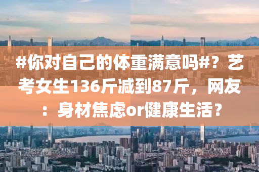#你對自己的體重滿意嗎#？藝考女生136斤減到8液壓動力機械,元件制造7斤，網友：身材焦慮or健康生活？