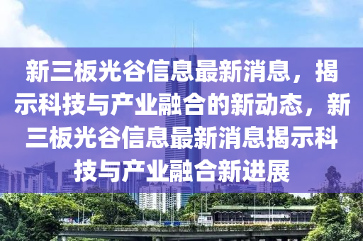 新三板光谷信息最新消息，揭示科技與產(chǎn)業(yè)融合的新動(dòng)態(tài)，新三板光谷信息最新消息揭示科技與產(chǎn)業(yè)融液壓動(dòng)力機(jī)械,元件制造合新進(jìn)展