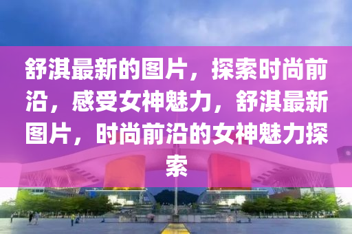 舒液壓動力機(jī)械,元件制造淇最新的圖片，探索時尚前沿，感受女神魅力，舒淇最新圖片，時尚前沿的女神魅力探索