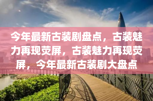 今年最液壓動力機械,元件制造新古裝劇盤點，古裝魅力再現(xiàn)熒屏，古裝魅力再現(xiàn)熒屏，今年最新古裝劇大盤點