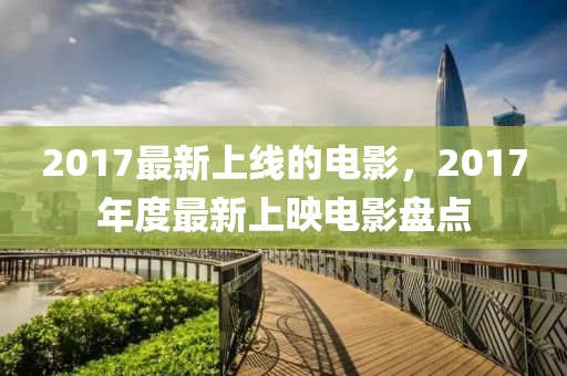 2017最新上線的電影，2017年度最新上映電影液壓動力機械,元件制造盤點