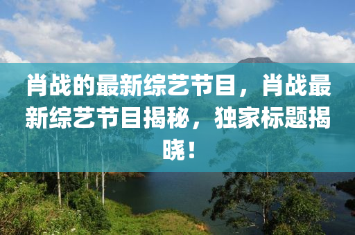 肖戰(zhàn)的最新綜藝節(jié)目，肖戰(zhàn)液壓動(dòng)力機(jī)械,元件制造最新綜藝節(jié)目揭秘，獨(dú)家標(biāo)題揭曉！